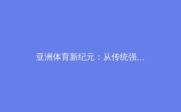 亚洲体育新纪元：从传统强项到全域竞争的格局演变与未来展望 - 2