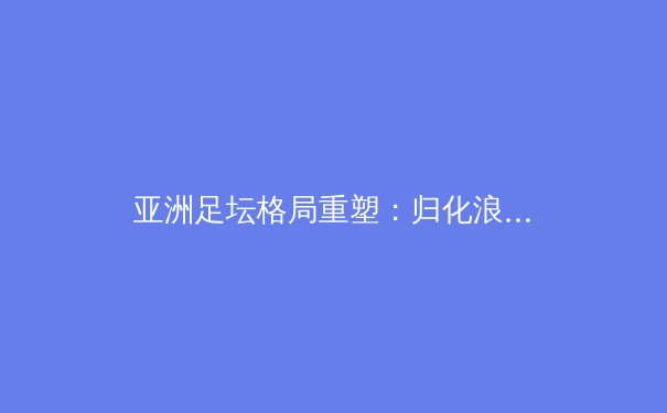 亚洲足坛格局重塑：归化浪潮下的竞技变革与文化博弈