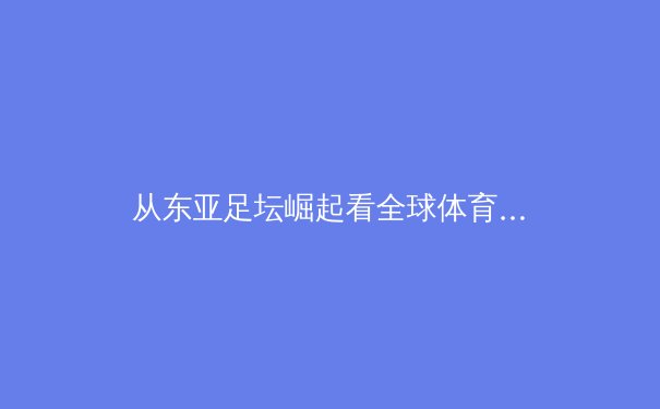 从东亚足坛崛起看全球体育格局重塑：技术流、青训体系与商业驱动的三重奏 - 4