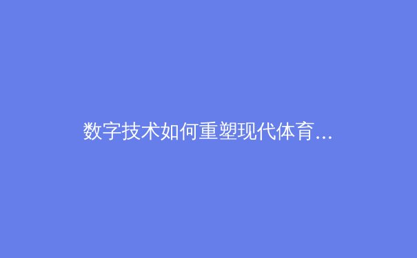 数字技术如何重塑现代体育：从数据分析到沉浸式观赛体验 - 3